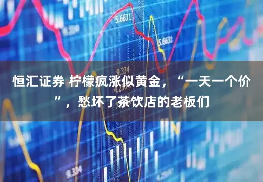 恒汇证券 柠檬疯涨似黄金，“一天一个价”，愁坏了茶饮店的老板们