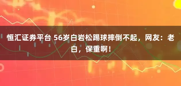 恒汇证券平台 56岁白岩松踢球摔倒不起，网友：老白，保重啊！