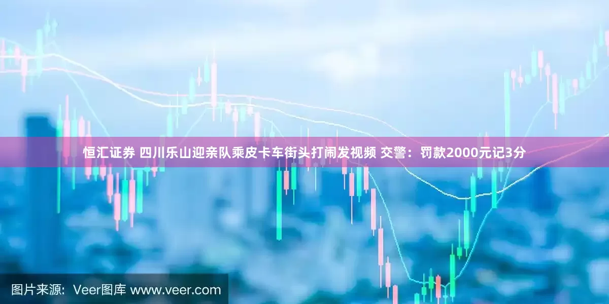 恒汇证券 四川乐山迎亲队乘皮卡车街头打闹发视频 交警：罚款2000元记3分