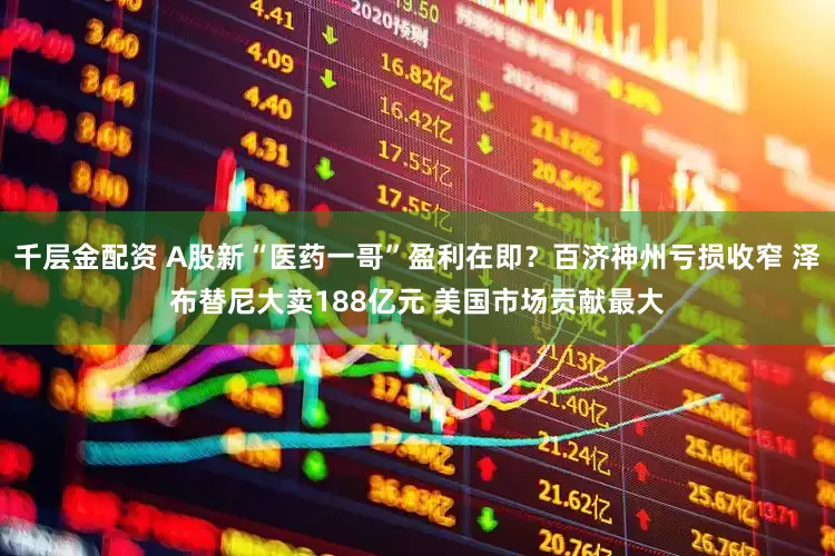千层金配资 A股新“医药一哥”盈利在即？百济神州亏损收窄 泽布替尼大卖188亿元 美国市场贡献最大