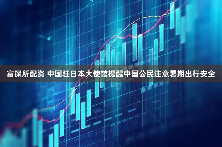 富深所配资 中国驻日本大使馆提醒中国公民注意暑期出行安全