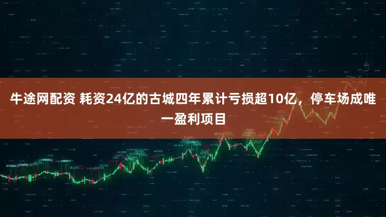 牛途网配资 耗资24亿的古城四年累计亏损超10亿，停车场成唯一盈利项目