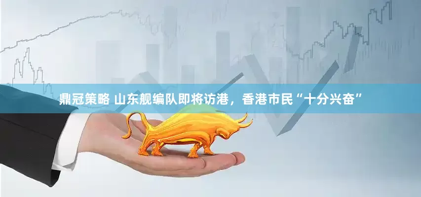 鼎冠策略 山东舰编队即将访港，香港市民“十分兴奋”