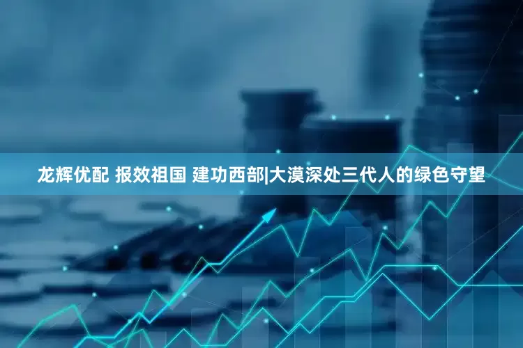 龙辉优配 报效祖国 建功西部|大漠深处三代人的绿色守望