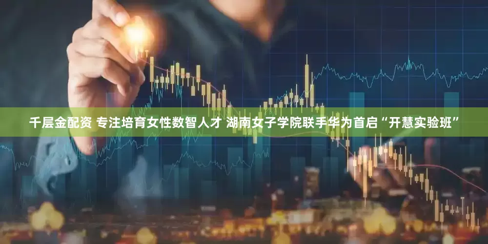 千层金配资 专注培育女性数智人才 湖南女子学院联手华为首启“开慧实验班”