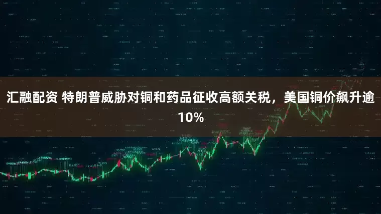 汇融配资 特朗普威胁对铜和药品征收高额关税，美国铜价飙升逾10%