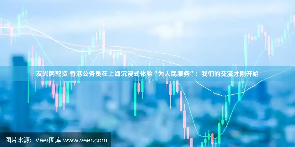 友兴网配资 香港公务员在上海沉浸式体验“为人民服务”：我们的交流才刚开始