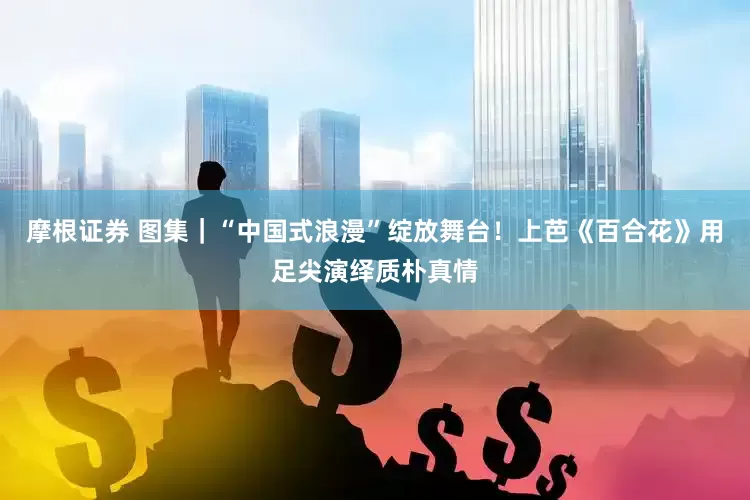 摩根证券 图集｜“中国式浪漫”绽放舞台！上芭《百合花》用足尖演绎质朴真情