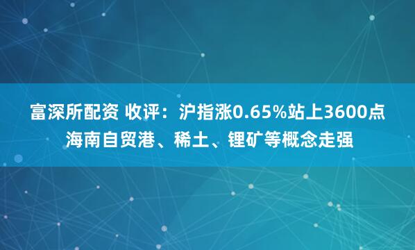 富深所配资 收评：沪指涨0.65%站上3600点 海南自贸港、稀土、锂矿等概念走强