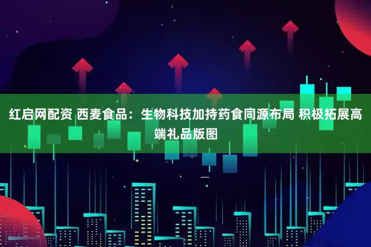 红启网配资 西麦食品：生物科技加持药食同源布局 积极拓展高端礼品版图