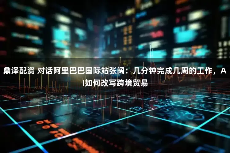 鼎泽配资 对话阿里巴巴国际站张阔：几分钟完成几周的工作，AI如何改写跨境贸易