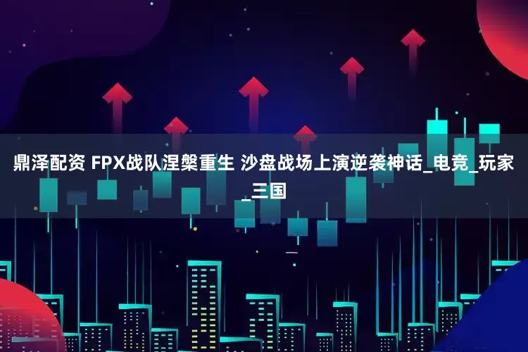 鼎泽配资 FPX战队涅槃重生 沙盘战场上演逆袭神话_电竞_玩家_三国