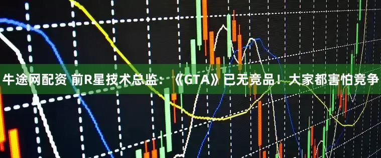 牛途网配资 前R星技术总监:《GTA》已无竞品!大家都害怕竞争