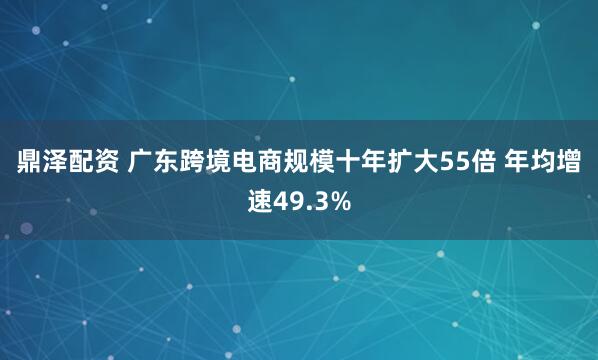 鼎泽配资 广东跨境电商规模十年扩大55倍 年均增速49.3%
