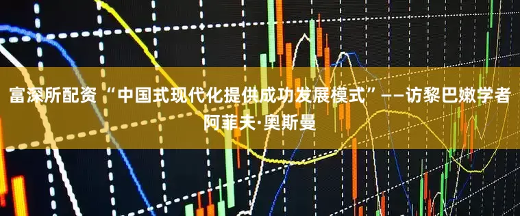 富深所配资 “中国式现代化提供成功发展模式”——访黎巴嫩学者阿菲夫·奥斯曼