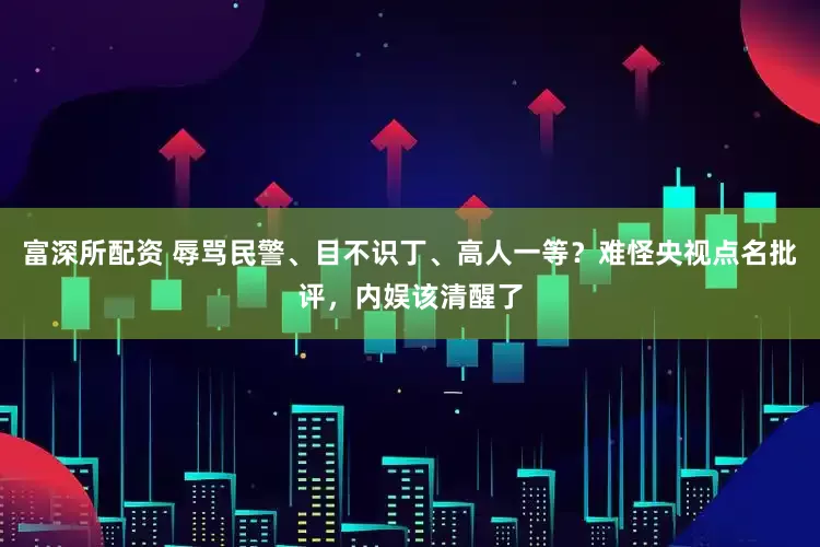富深所配资 辱骂民警、目不识丁、高人一等？难怪央视点名批评，内娱该清醒了