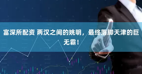 富深所配资 两汉之间的姚明，最终落脚天津的巨无霸！